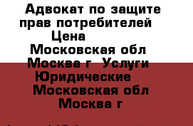 Адвокат по защите прав потребителей. › Цена ­ 1 000 - Московская обл., Москва г. Услуги » Юридические   . Московская обл.,Москва г.